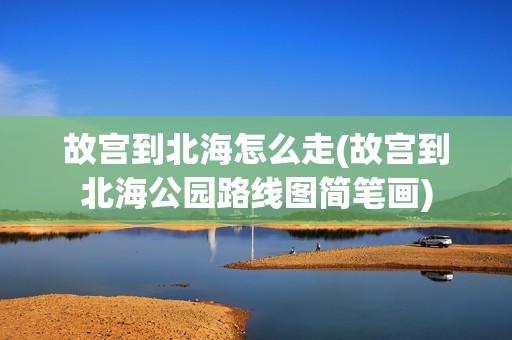 故宫到北海怎么走(故宫到北海公园路线图简笔画)
