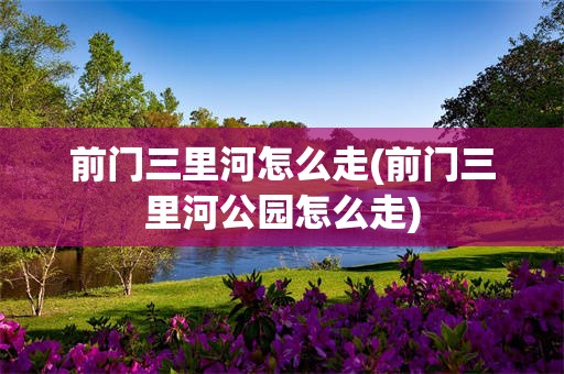 前门三里河怎么走(前门三里河公园怎么走)