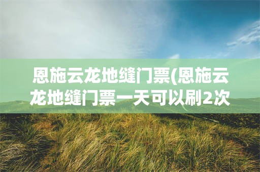 恩施云龙地缝门票(恩施云龙地缝门票一天可以刷2次吗)