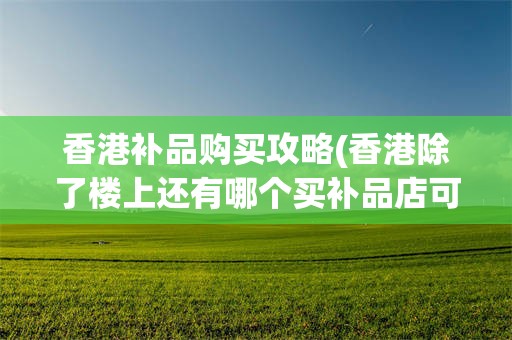 香港补品购买攻略(香港除了楼上还有哪个买补品店可靠)