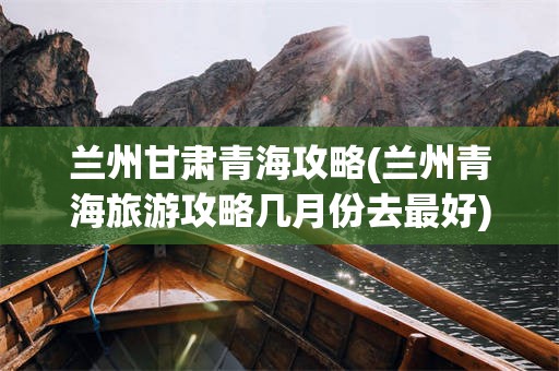 兰州甘肃青海攻略(兰州青海旅游攻略几月份去最好)