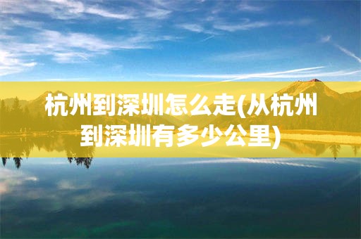 杭州到深圳怎么走(从杭州到深圳有多少公里)