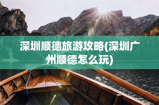 深圳顺德旅游攻略(深圳广州顺德怎么玩)