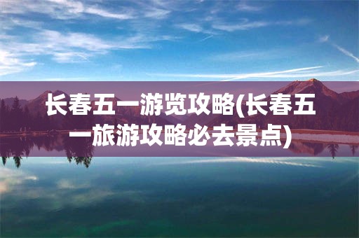 长春五一游览攻略(长春五一旅游攻略必去景点)