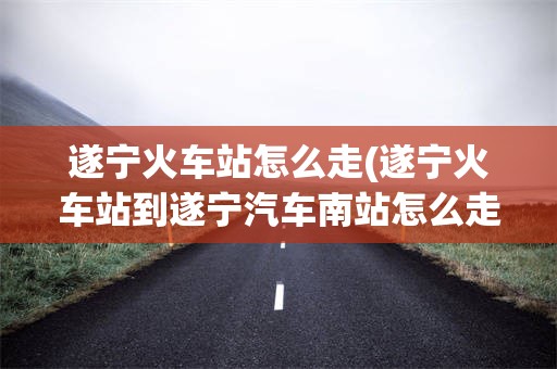 遂宁火车站怎么走(遂宁火车站到遂宁汽车南站怎么走)