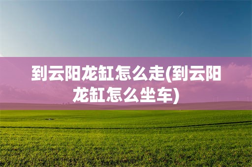 到云阳龙缸怎么走(到云阳龙缸怎么坐车)