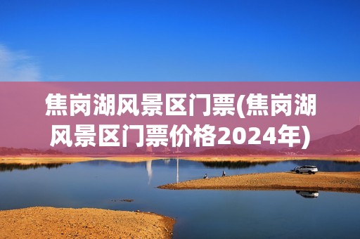 焦岗湖风景区门票(焦岗湖风景区门票价格2024年)
