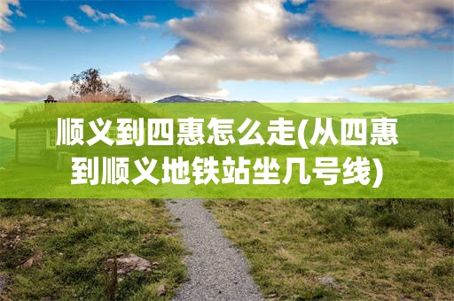 顺义到四惠怎么走(从四惠到顺义地铁站坐几号线)