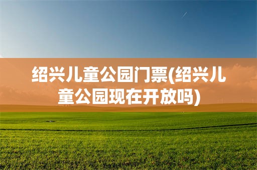 绍兴儿童公园门票(绍兴儿童公园现在开放吗)