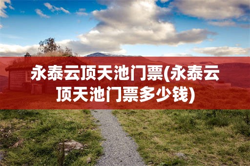 永泰云顶天池门票(永泰云顶天池门票多少钱)