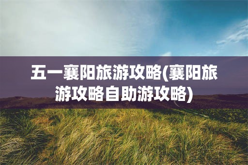 五一襄阳旅游攻略(襄阳旅游攻略自助游攻略)