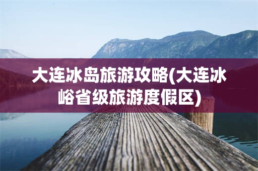 大连冰岛旅游攻略(大连冰峪省级旅游度假区)
