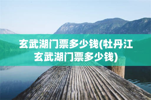 玄武湖门票多少钱(牡丹江玄武湖门票多少钱)