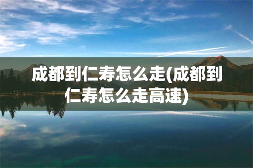 成都到仁寿怎么走(成都到仁寿怎么走高速)