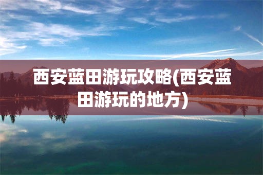 西安蓝田游玩攻略(西安蓝田游玩的地方)