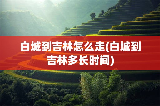 白城到吉林怎么走(白城到吉林多长时间)
