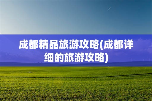 成都精品旅游攻略(成都详细的旅游攻略)