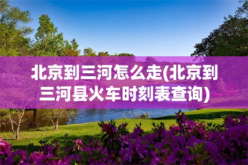北京到三河怎么走(北京到三河县火车时刻表查询)