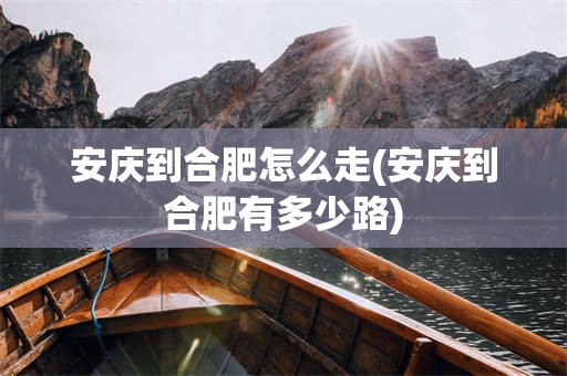 安庆到合肥怎么走(安庆到合肥有多少路)