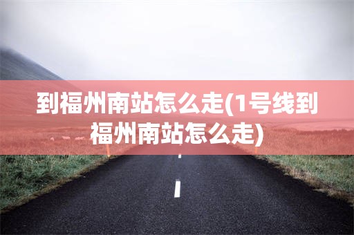 到福州南站怎么走(1号线到福州南站怎么走)