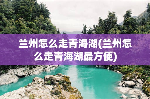 兰州怎么走青海湖(兰州怎么走青海湖最方便)