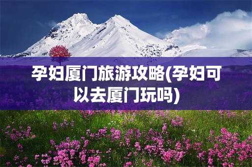 孕妇厦门旅游攻略(孕妇可以去厦门玩吗)