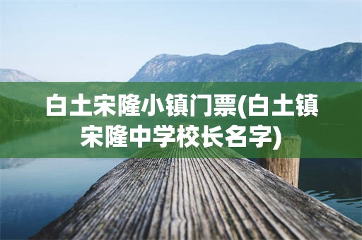 白土宋隆小镇门票(白土镇宋隆中学校长名字)