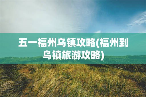 五一福州乌镇攻略(福州到乌镇旅游攻略)