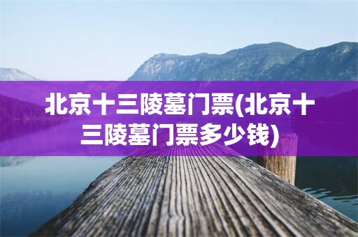 北京十三陵墓门票(北京十三陵墓门票多少钱)