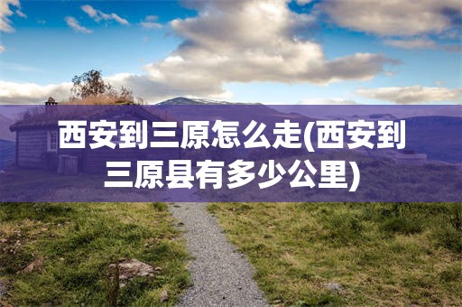 西安到三原怎么走(西安到三原县有多少公里)