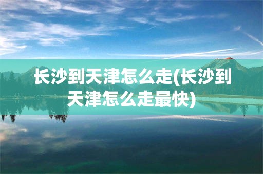 长沙到天津怎么走(长沙到天津怎么走最快)