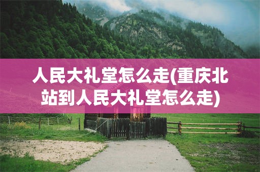 人民大礼堂怎么走(重庆北站到人民大礼堂怎么走)
