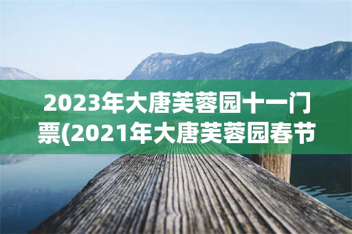 2023年大唐芙蓉园十一门票(2021年大唐芙蓉园春节免费吗)