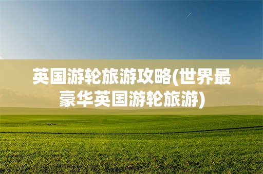 英国游轮旅游攻略(世界最豪华英国游轮旅游)