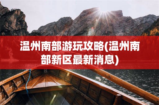 温州南部游玩攻略(温州南部新区最新消息)