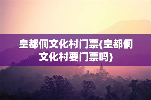 皇都侗文化村门票(皇都侗文化村要门票吗)