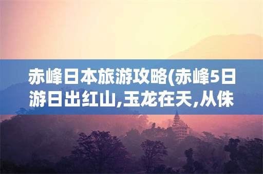 赤峰日本旅游攻略(赤峰5日游日出红山,玉龙在天,从侏罗纪到契丹铁马疾风)