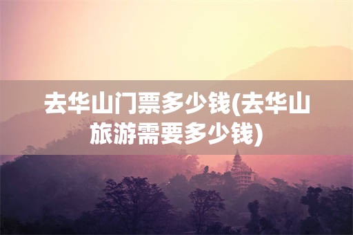 去华山门票多少钱(去华山旅游需要多少钱)
