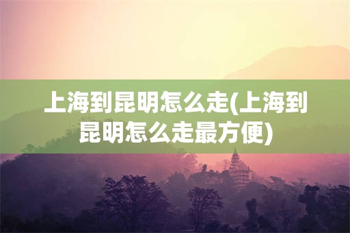 上海到昆明怎么走(上海到昆明怎么走最方便)