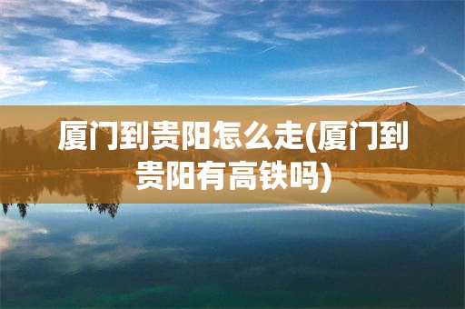 厦门到贵阳怎么走(厦门到贵阳有高铁吗)