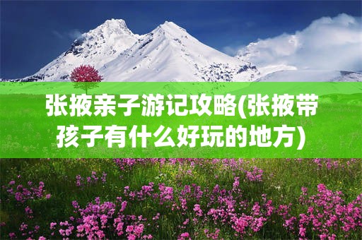 张掖亲子游记攻略(张掖带孩子有什么好玩的地方)