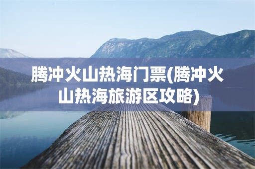 腾冲火山热海门票(腾冲火山热海旅游区攻略)