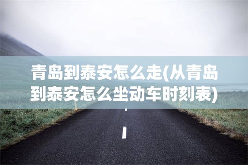 青岛到泰安怎么走(从青岛到泰安怎么坐动车时刻表)