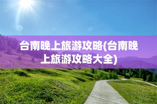 台南晚上旅游攻略(台南晚上旅游攻略大全)
