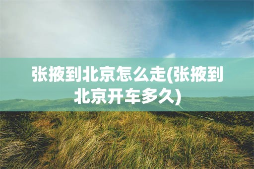 张掖到北京怎么走(张掖到北京开车多久)