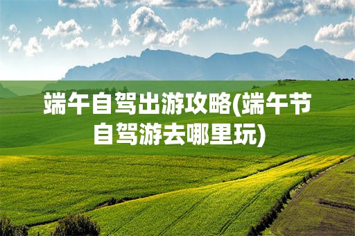 端午自驾出游攻略(端午节自驾游去哪里玩)