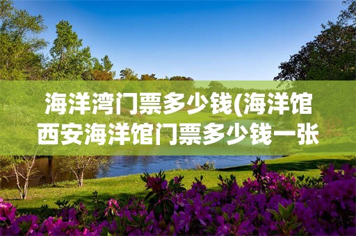 海洋湾门票多少钱(海洋馆西安海洋馆门票多少钱一张)