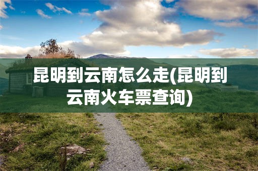 昆明到云南怎么走(昆明到云南火车票查询)