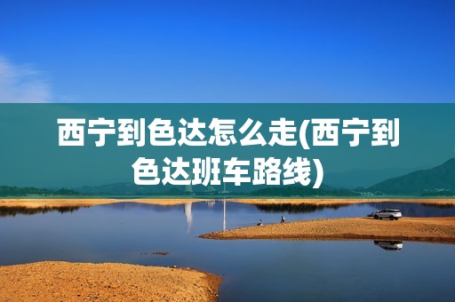 西宁到色达怎么走(西宁到色达班车路线)