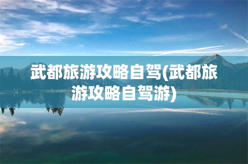 武都旅游攻略自驾(武都旅游攻略自驾游)